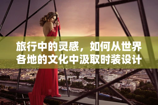 旅行中的灵感，如何从世界各地的文化中汲取时装设计的灵感？