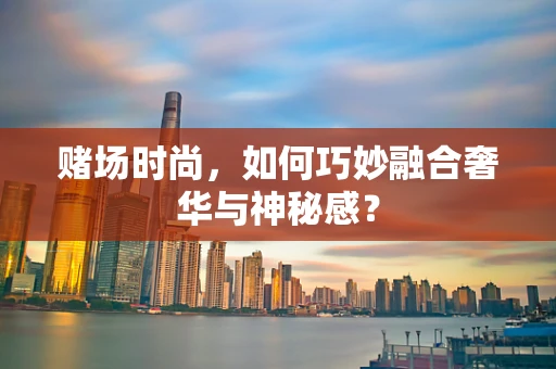 赌场时尚，如何巧妙融合奢华与神秘感？