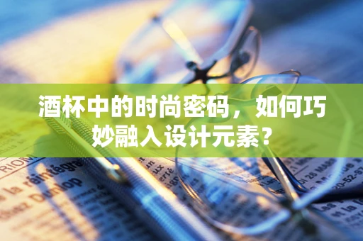 酒杯中的时尚密码，如何巧妙融入设计元素？