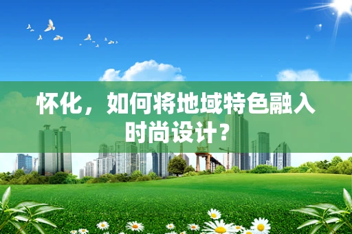 怀化，如何将地域特色融入时尚设计？