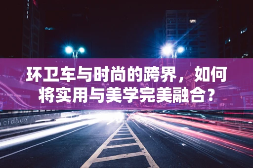 环卫车与时尚的跨界，如何将实用与美学完美融合？