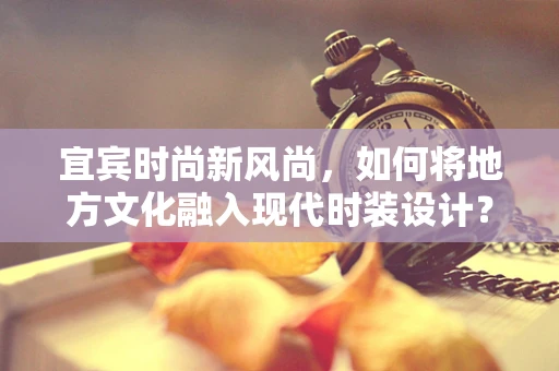 宜宾时尚新风尚，如何将地方文化融入现代时装设计？