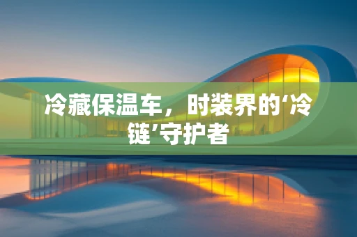 冷藏保温车，时装界的‘冷链’守护者
