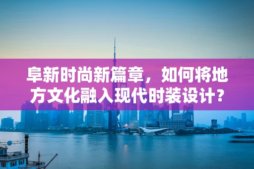 阜新时尚新篇章，如何将地方文化融入现代时装设计？