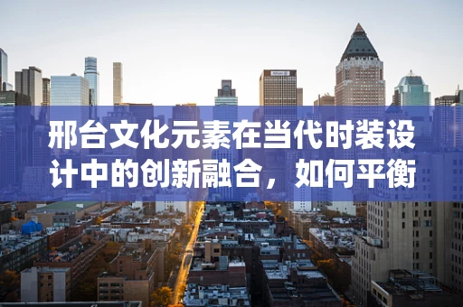 邢台文化元素在当代时装设计中的创新融合，如何平衡传统与现代？