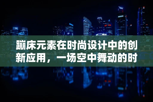 蹦床元素在时尚设计中的创新应用，一场空中舞动的时尚盛宴