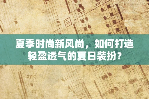 夏季时尚新风尚，如何打造轻盈透气的夏日装扮？