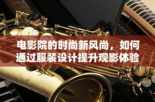 电影院的时尚新风尚，如何通过服装设计提升观影体验？