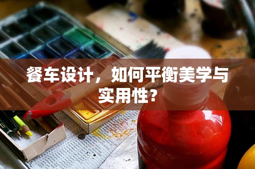 餐车设计，如何平衡美学与实用性？