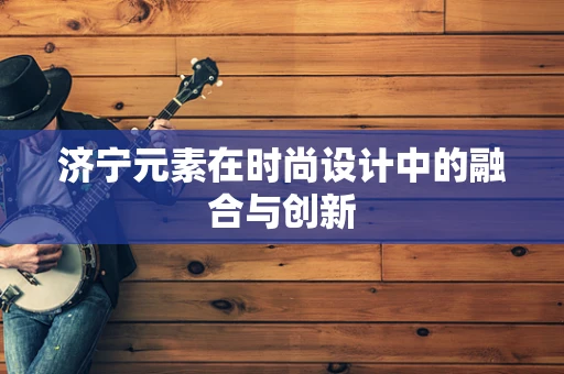 济宁元素在时尚设计中的融合与创新