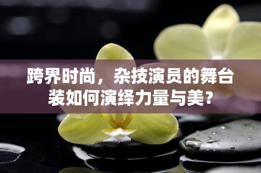 跨界时尚，杂技演员的舞台装如何演绎力量与美？