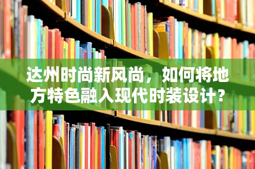 达州时尚新风尚，如何将地方特色融入现代时装设计？
