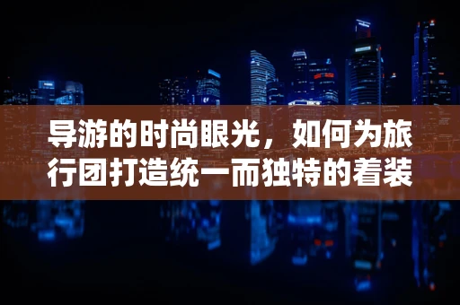 导游的时尚眼光，如何为旅行团打造统一而独特的着装风格？