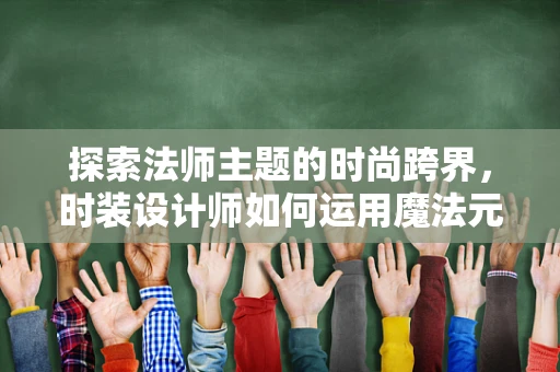 探索法师主题的时尚跨界，时装设计师如何运用魔法元素？