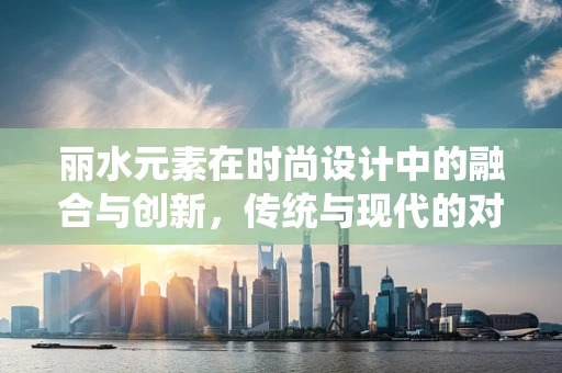 丽水元素在时尚设计中的融合与创新，传统与现代的对话
