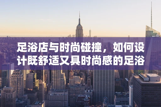 足浴店与时尚碰撞，如何设计既舒适又具时尚感的足浴空间？