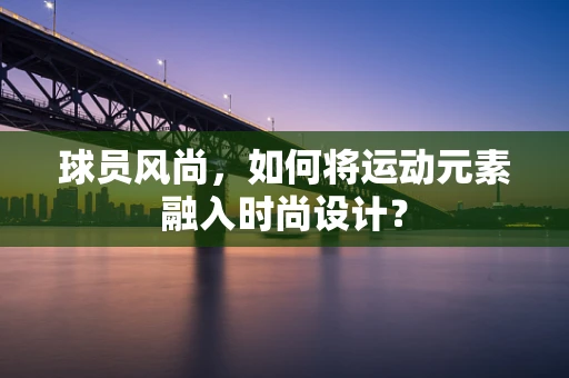 球员风尚，如何将运动元素融入时尚设计？
