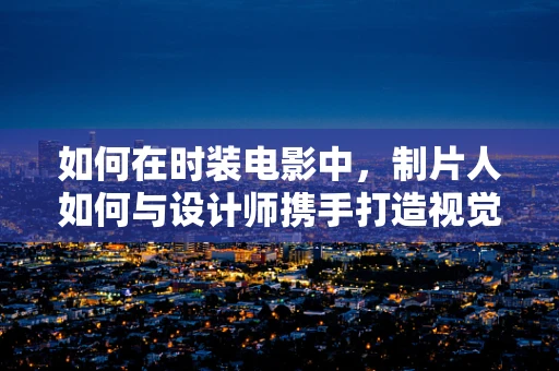 如何在时装电影中，制片人如何与设计师携手打造视觉盛宴？