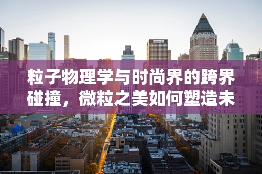 粒子物理学与时尚界的跨界碰撞，微粒之美如何塑造未来服装？