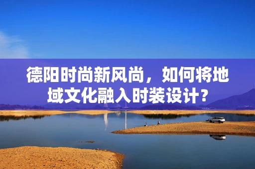 德阳时尚新风尚，如何将地域文化融入时装设计？