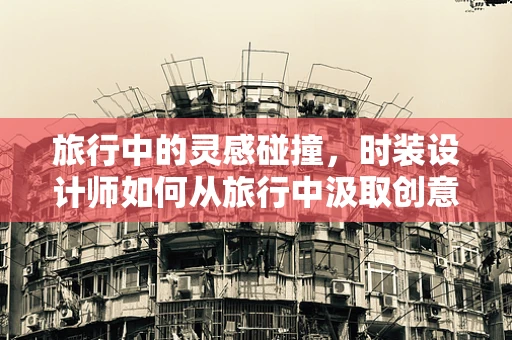 旅行中的灵感碰撞，时装设计师如何从旅行中汲取创意？