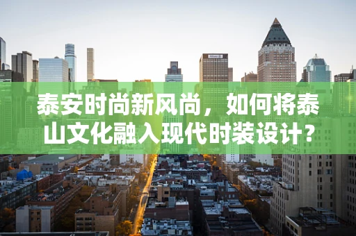 泰安时尚新风尚，如何将泰山文化融入现代时装设计？