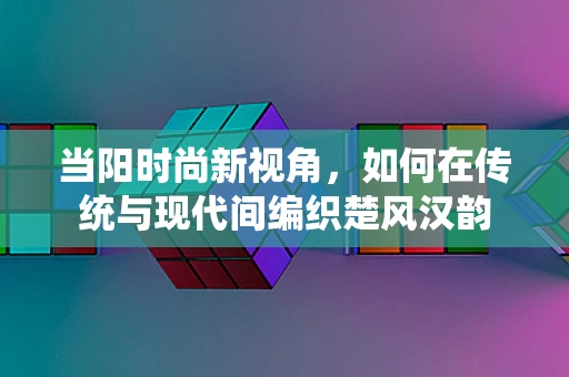 当阳时尚新视角，如何在传统与现代间编织楚风汉韵