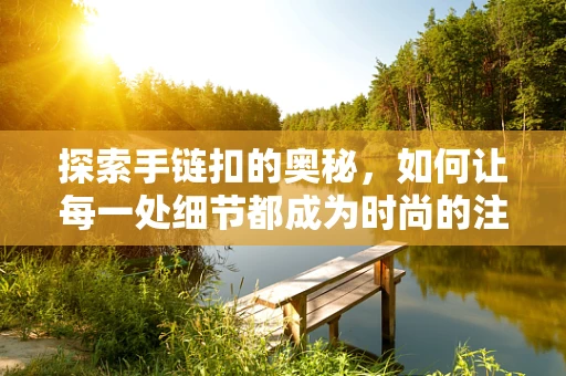 探索手链扣的奥秘，如何让每一处细节都成为时尚的注脚？