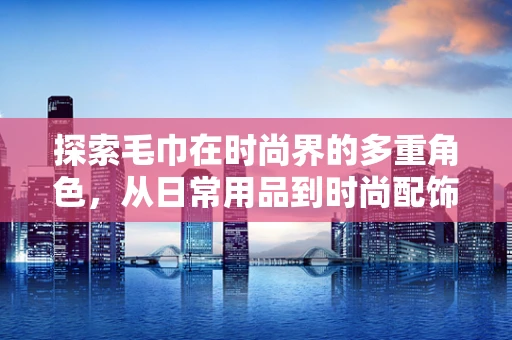 探索毛巾在时尚界的多重角色，从日常用品到时尚配饰的跨界之旅