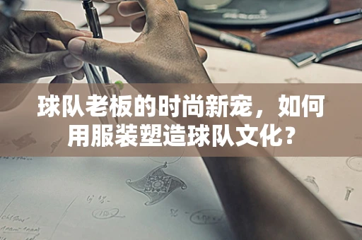 球队老板的时尚新宠，如何用服装塑造球队文化？