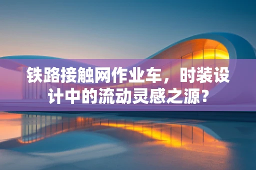 铁路接触网作业车，时装设计中的流动灵感之源？