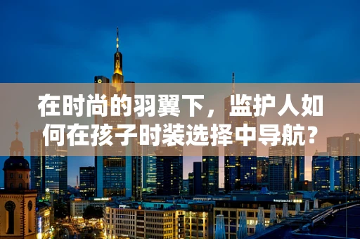 在时尚的羽翼下，监护人如何在孩子时装选择中导航？
