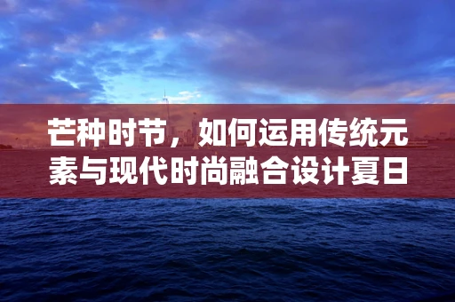 芒种时节，如何运用传统元素与现代时尚融合设计夏日新装？