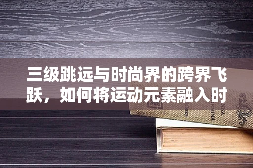 三级跳远与时尚界的跨界飞跃，如何将运动元素融入时装设计？