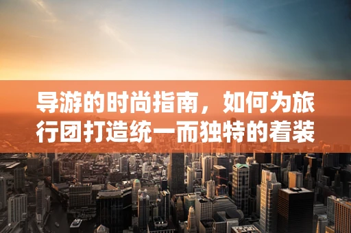 导游的时尚指南，如何为旅行团打造统一而独特的着装风格？