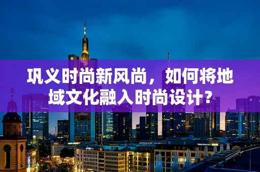 巩义时尚新风尚，如何将地域文化融入时尚设计？