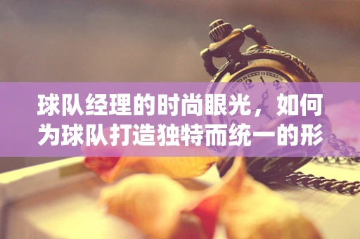 球队经理的时尚眼光，如何为球队打造独特而统一的形象？