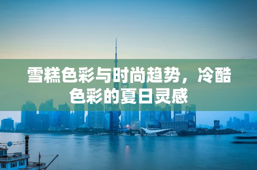 雪糕色彩与时尚趋势，冷酷色彩的夏日灵感