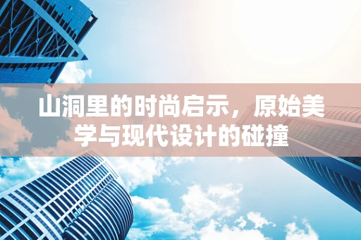 山洞里的时尚启示，原始美学与现代设计的碰撞