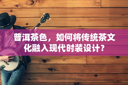 普洱茶色，如何将传统茶文化融入现代时装设计？