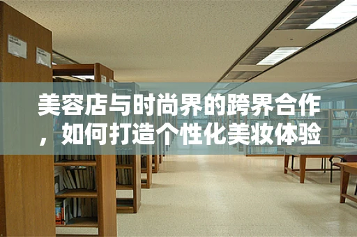 美容店与时尚界的跨界合作，如何打造个性化美妆体验？