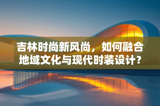 吉林时尚新风尚，如何融合地域文化与现代时装设计？