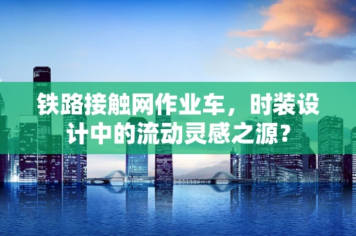铁路接触网作业车，时装设计中的流动灵感之源？