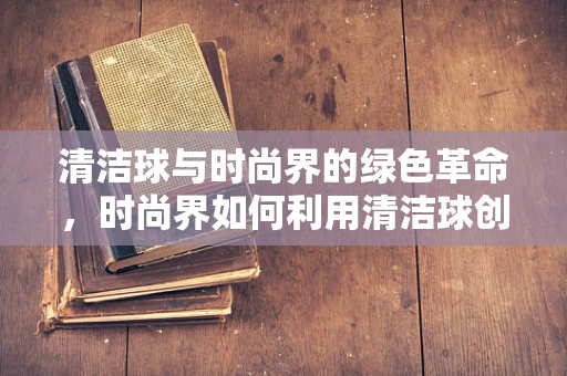 清洁球与时尚界的绿色革命，时尚界如何利用清洁球创新可持续设计？