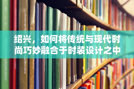 绍兴，如何将传统与现代时尚巧妙融合于时装设计之中？