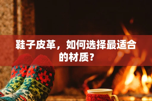 鞋子皮革，如何选择最适合的材质？