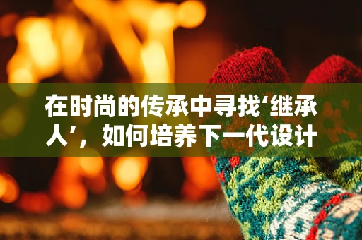 在时尚的传承中寻找‘继承人’，如何培养下一代设计师的创造力与责任感？