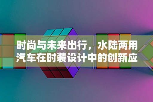时尚与未来出行，水陆两用汽车在时装设计中的创新应用？