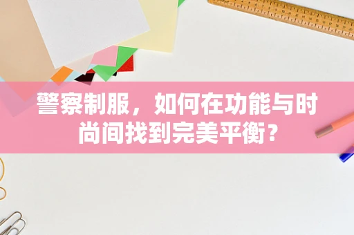 警察制服，如何在功能与时尚间找到完美平衡？