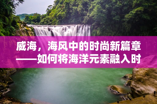 威海，海风中的时尚新篇章——如何将海洋元素融入时装设计？